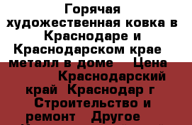 Горячая художественная ковка в Краснодаре и Краснодарском крае , металл в доме. › Цена ­ 1 000 - Краснодарский край, Краснодар г. Строительство и ремонт » Другое   . Краснодарский край,Краснодар г.